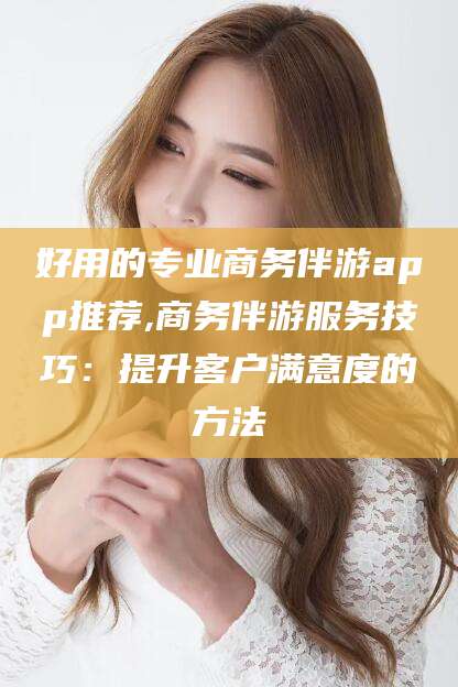 枝江好用的专业商务伴游app推荐,商务伴游服务技巧：提升客户满意度的方法