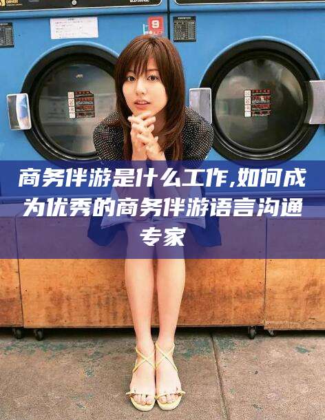 枝江商务伴游是什么工作,如何成为优秀的商务伴游语言沟通专家