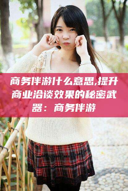 枝江商务伴游什么意思,提升商业洽谈效果的秘密武器：商务伴游