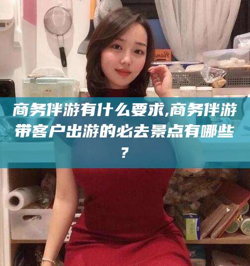 枝江商务伴游有什么要求,商务伴游带客户出游的必去景点有哪些?