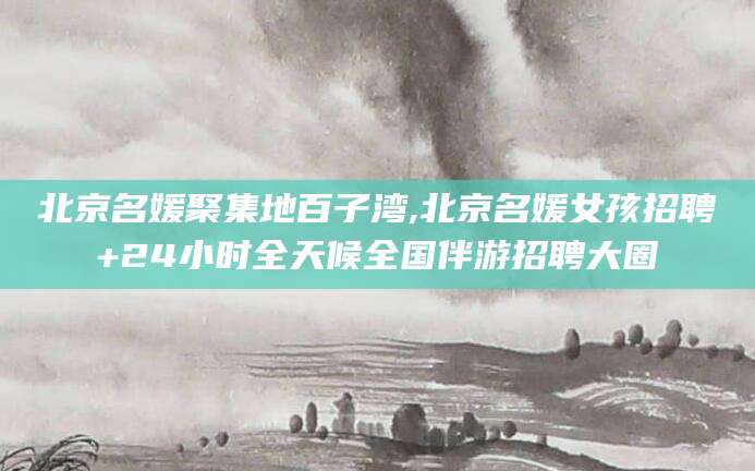 枝江北京名媛聚集地百子湾,北京名媛女孩招聘+24小时全天候全国伴游招聘大圈