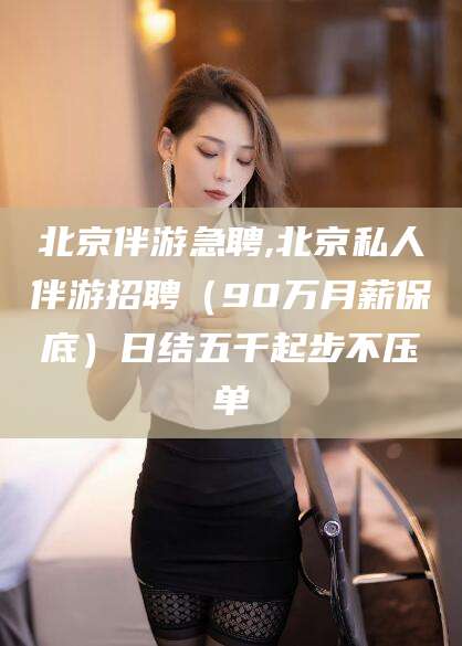 枝江北京伴游急聘,北京私人伴游招聘（90万月薪保底）日结五千起步不压单