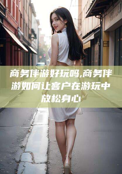 枝江商务伴游好玩吗,商务伴游如何让客户在游玩中放松身心
