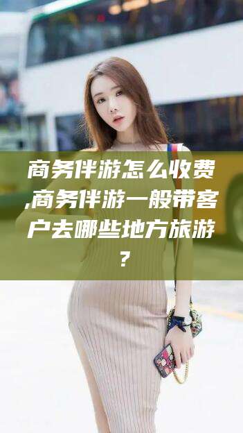 枝江商务伴游怎么收费,商务伴游一般带客户去哪些地方旅游？