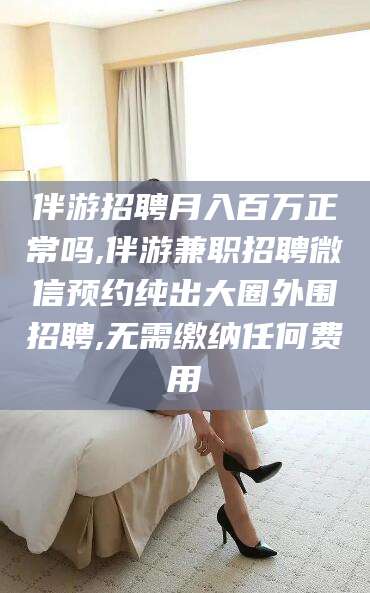 枝江伴游招聘月入百万正常吗,伴游兼职招聘微信预约纯出大圈外围招聘,无需缴纳任何费用