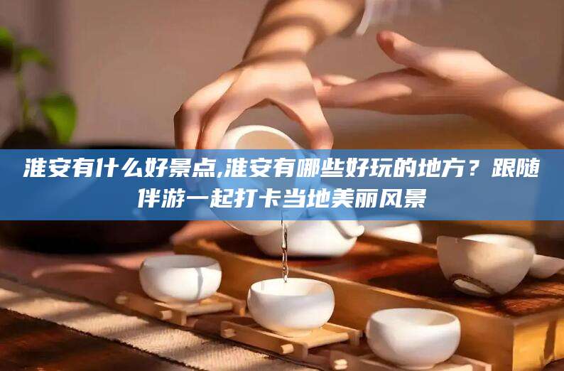 枝江淮安有什么好景点,淮安有哪些好玩的地方？跟随伴游一起打卡当地美丽风景