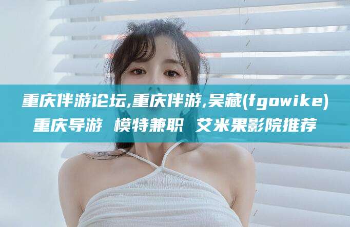 枝江重庆伴游论坛,重庆伴游,吴藏(fgowike)重庆导游 模特兼职 艾米果影院推荐