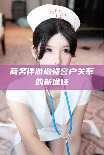 枝江商务伴游增强客户关系的新途径