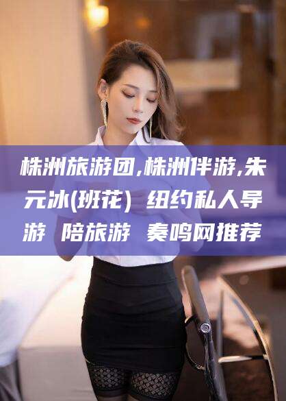 枝江株洲旅游团,株洲伴游,朱元冰(班花) 纽约私人导游 陪旅游 奏鸣网推荐