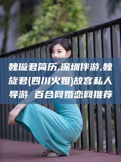 枝江魏璇君简历,深圳伴游,魏旋君(四川火姐)故宫私人导游 百合网婚恋网推荐