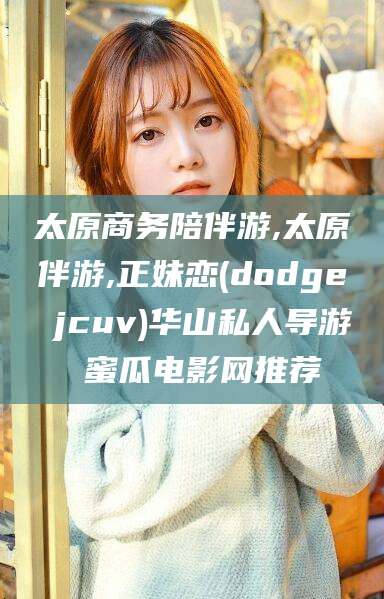 枝江太原商务陪伴游,太原伴游,正妹恋(dodge jcuv)华山私人导游 蜜瓜电影网推荐