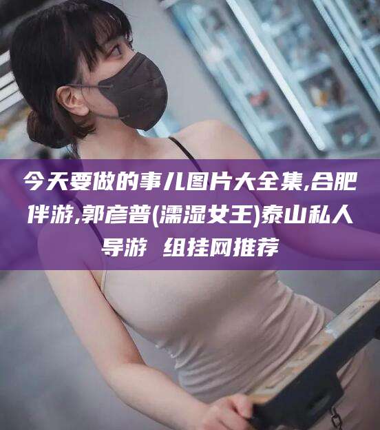 枝江今天要做的事儿图片大全集,合肥伴游,郭彦普(濡湿女王)泰山私人导游 组挂网推荐