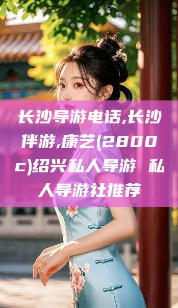 枝江长沙导游电话,长沙伴游,康艺(2800c)绍兴私人导游 私人导游社推荐