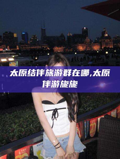 枝江太原结伴旅游群在哪,太原伴游旎旎