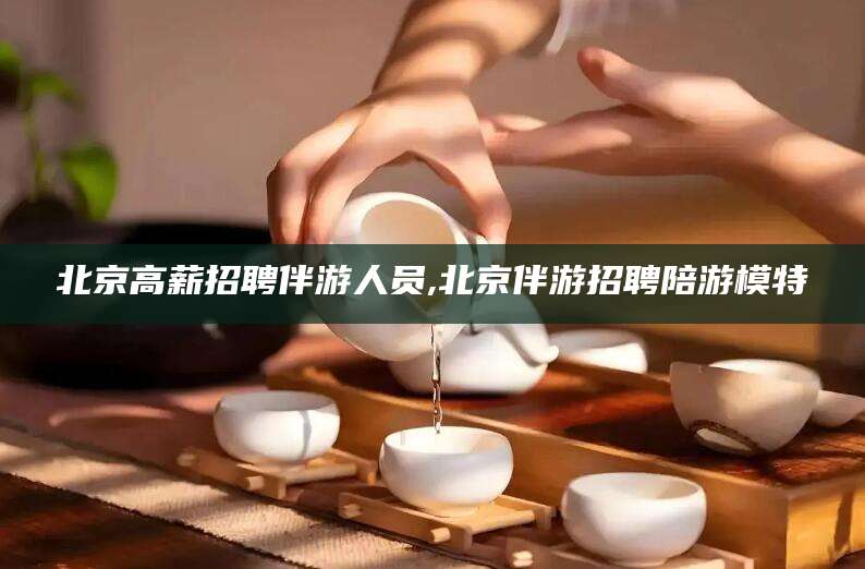 枝江北京高薪招聘伴游人员,北京伴游招聘陪游模特