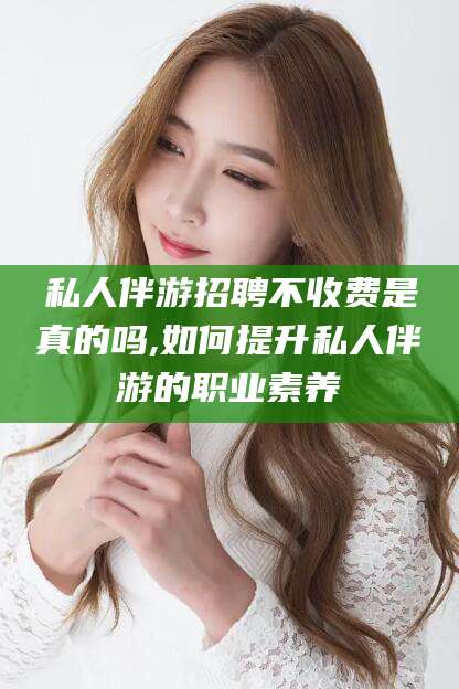 枝江私人伴游招聘不收费是真的吗,如何提升私人伴游的职业素养