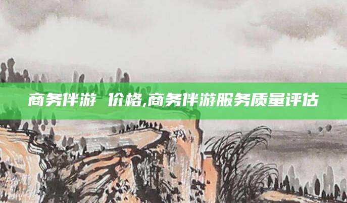 枝江商务伴游 价格,商务伴游服务质量评估