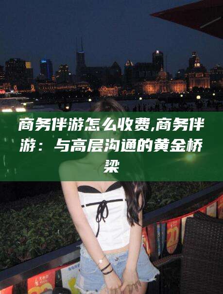 枝江商务伴游怎么收费,商务伴游：与高层沟通的黄金桥梁