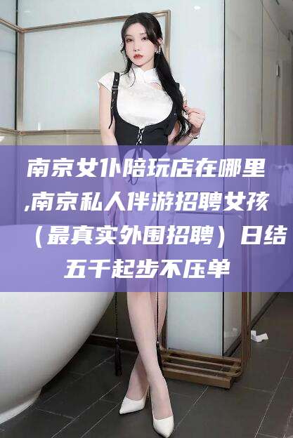 枝江南京女仆陪玩店在哪里,南京私人伴游招聘女孩（最真实外围招聘）日结五千起步不压单