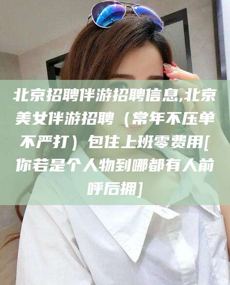 枝江北京招聘伴游招聘信息,北京美女伴游招聘（常年不压单不严打）包住上班零费用[你若是个人物到哪都有人前呼后拥]