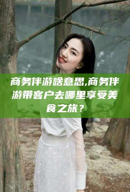 枝江商务伴游啥意思,商务伴游带客户去哪里享受美食之旅？