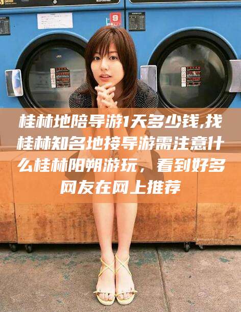 枝江桂林地陪导游1天多少钱,找桂林知名地接导游需注意什么桂林阳朔游玩，看到好多网友在网上推荐