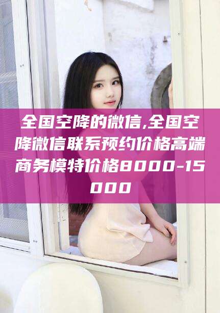 枝江全国空降的微信,全国空降微信联系预约价格高端商务模特价格8000-15000