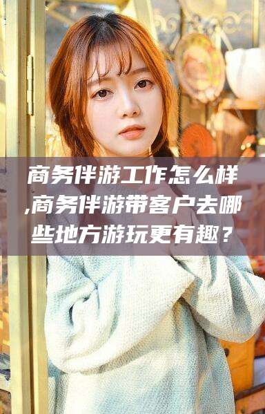 枝江商务伴游工作怎么样,商务伴游带客户去哪些地方游玩更有趣？
