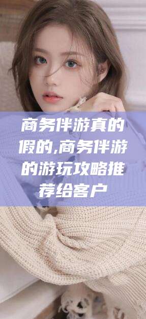 枝江商务伴游真的假的,商务伴游的游玩攻略推荐给客户