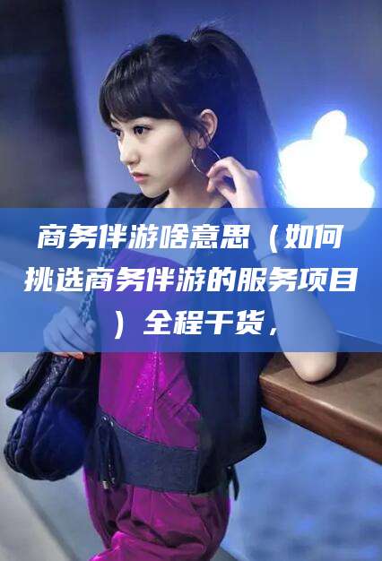 枝江商务伴游啥意思（如何挑选商务伴游的服务项目）全程干货，