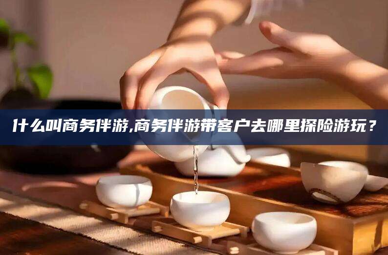 枝江什么叫商务伴游,商务伴游带客户去哪里探险游玩？