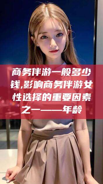 枝江商务伴游一般多少钱,影响商务伴游女性选择的重要因素之一——年龄