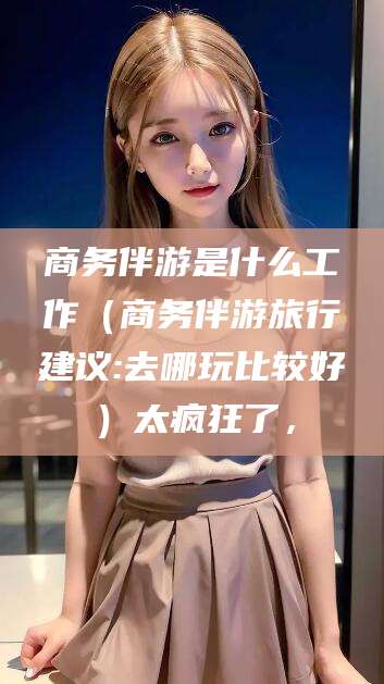 枝江商务伴游是什么工作（商务伴游旅行建议:去哪玩比较好）太疯狂了，