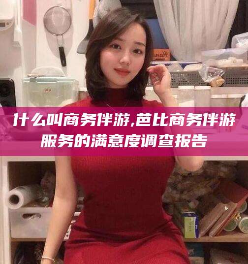 枝江什么叫商务伴游,芭比商务伴游服务的满意度调查报告