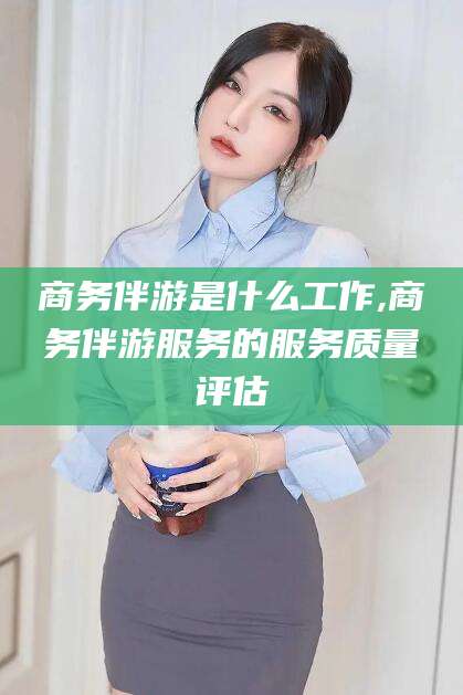 枝江商务伴游是什么工作,商务伴游服务的服务质量评估
