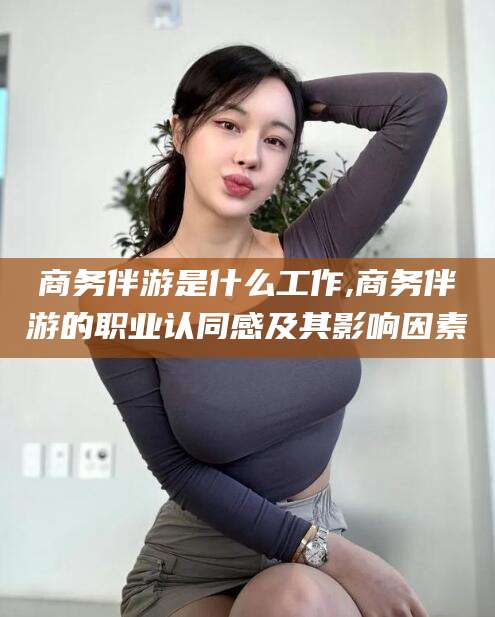 枝江商务伴游是什么工作,商务伴游的职业认同感及其影响因素
