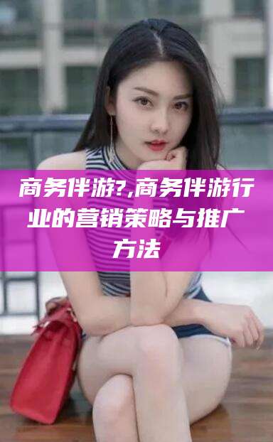 枝江商务伴游?,商务伴游行业的营销策略与推广方法
