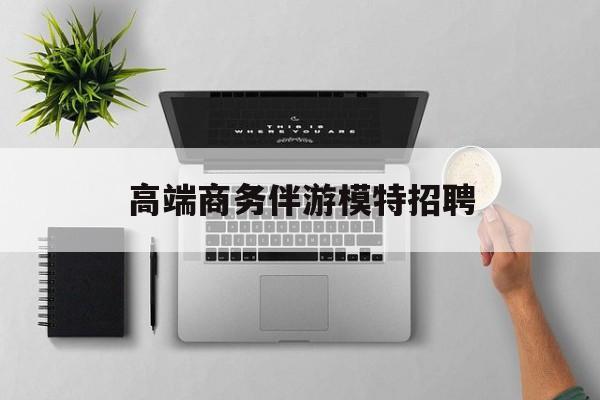 全国高端商务伴游模特预约最新资讯（谁能告诉我哪里有枝江高端商务伴游模特招聘？）